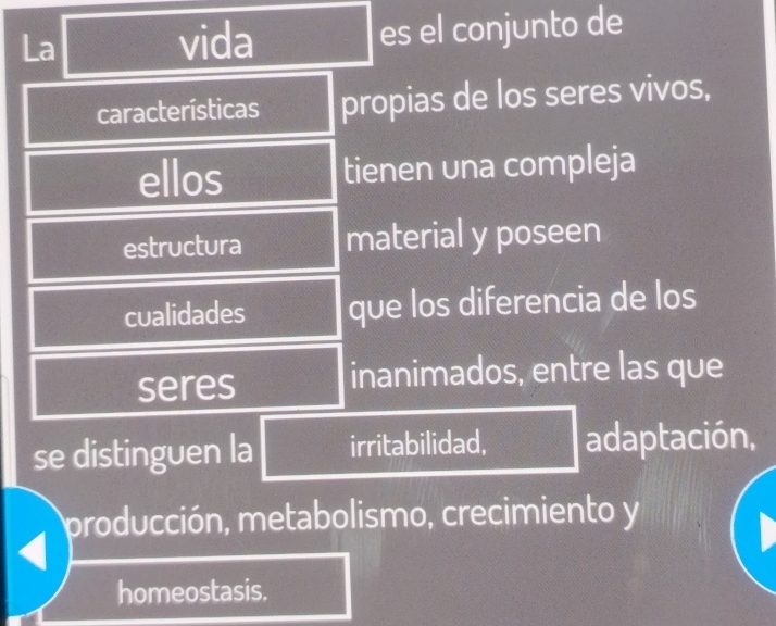 La vida es el conjunto de 
características propias de los seres vivos, 
ellos tienen una compleja 
estructura material y poseen 
cualidades que los diferencia de los 
seres inanimados, entre las que 
se distinguen la irritabilidad, adaptación, 
producción, metabolismo, crecimiento y 
homeostasis.