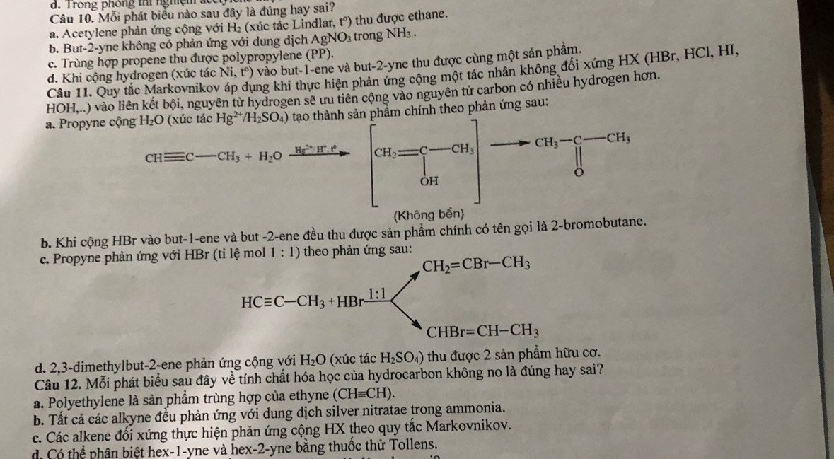 d. Trong phóng thí nghiệm  ắ 
Câu 10. Mỗi phát biểu nào sau đây là đúng hay sai?
a. Acetylene phản ứng cộng với H₂ (xúc tác Lindlar, t°) thu được ethane.
b. But-2-yne không có phản ứng với dung dịch AgNO_3 trong NH₃.
c. Trùng hợp propene thu được polypropylene (PP).
d. Khi cộng hydrogen (xúc tác Ni,t°) vào but-1-ene và but-2-yne thu được cùng một sản phẩm.
Câu 11. Quy tắc Markovnikov ung khi thực hiện phản ứng cộng một tác nhân không đối xứng HX (HBr, HCl, HI,
HOH,..) vào liên kết bội, nguyên từ hydrogen sẽ ưu tiên cộng vào nguyên tử carbon có nhiều hydrogen hơn.
a. Propyne cộng H_2O (xúc tác Hg^(2+)/H_2SO_4) tạo thành sản phầm chính theo phản ứng sau:
CHequiv C-CH_3+H_2Oxrightarrow (H_5)^(2+)H^+.t° [a_i=□^(-cu)] CH_3-C-CH_3
(Khô g bên
b. Khi cộng HBr vào but-1-ene và but -2-ene đều thu được sản phẩm chính có tên gọi là 2-bromobutane.
c. Propyne phản ứng với HBr (tỉ lệ mol 1:1) :
d. 2,3-dimethylbut-2-ene phản ứng cộng với H_2O (xúc tác H_2SO_4) thu được 2 sản phẩm hữu cơ.
Câu 12. Mỗi phát biểu sau đây về tính chất hóa học của hydrocarbon không no là đúng hay sai?
a. Polyethylene là sản phầm trùng hợp của ethyne (CHequiv CH).
b. Tất cả các alkyne đều phản ứng với dung dịch silver nitratae trong ammonia.
c. Các alkene đối xứng thực hiện phản ứng cộng HX theo quy tắc Markovnikov.
d. Có thể phân biệt hex-1-yne và hex-2-yne bằng thuốc thử Tollens.