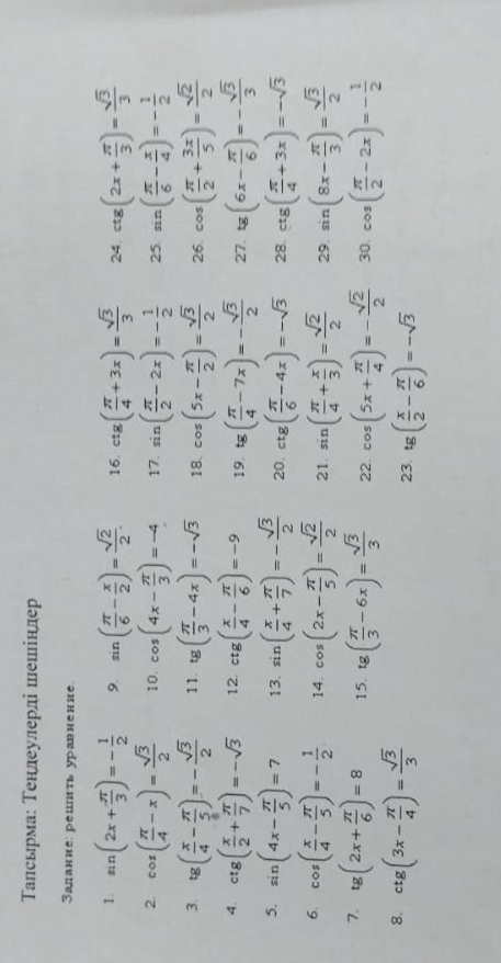 Τалсьрма: Τенлеулерлі шешінлер
Задание: решить уравнение.
1. sin (2x+ π /3 )=- 1/2  9. sin ( π /6 - x/2 )= sqrt(2)/2 . 16. ctg( π /4 +3x)= sqrt(3)/3  24. ctg(2x+ π /3 )= sqrt(3)/3 
2. cos ( π /4 -x)= sqrt(3)/2  10. cos (4x- π /3 )=-4 17. sin ( π /2 -2x)=- 1/2  25. sin ( π /6 - x/4 )=- 1/2 
3. tg( x/4 - π /5 )=- sqrt(3)/2  11. tg ( π /3 -4x)=-sqrt(3) 18. cos (5x- π /2 )= sqrt(3)/2  26. cos ( π /2 + 3π /5 )= sqrt(2)/2 
4. ctg( x/2 + π /7 )=-sqrt(3) 12. ctg( x/4 - π /6 )=-9 19. tg( π /4 -7x)=- sqrt(3)/2  27. tg(6x- π /6 )=- sqrt(3)/3 
5. sin (4x- π /5 )=7 13. sin ( x/4 + π /7 )=- sqrt(3)/2  20. ctg( π /6 -4x)=-sqrt(3) 28. ctg( π /4 +3x)=-sqrt(3)
6. cos ( x/4 - π /5 )=- 1/2  14. cos (2x- π /5 )= sqrt(2)/2  21. sin ( π /4 + x/3 )= sqrt(2)/2  29. sin (8x- π /3 )= sqrt(3)/2 
7. tg (2x+ π /6 )=8 15. tg ( π /3 -6x)= sqrt(3)/3  22. cos (5x+ π /4 )=- sqrt(2)/2  30. cos ( π /2 -2x)=- 1/2 
8. ctg(3x- π /4 )= sqrt(3)/3  23. tg( x/2 - π /6 )=-sqrt(3)