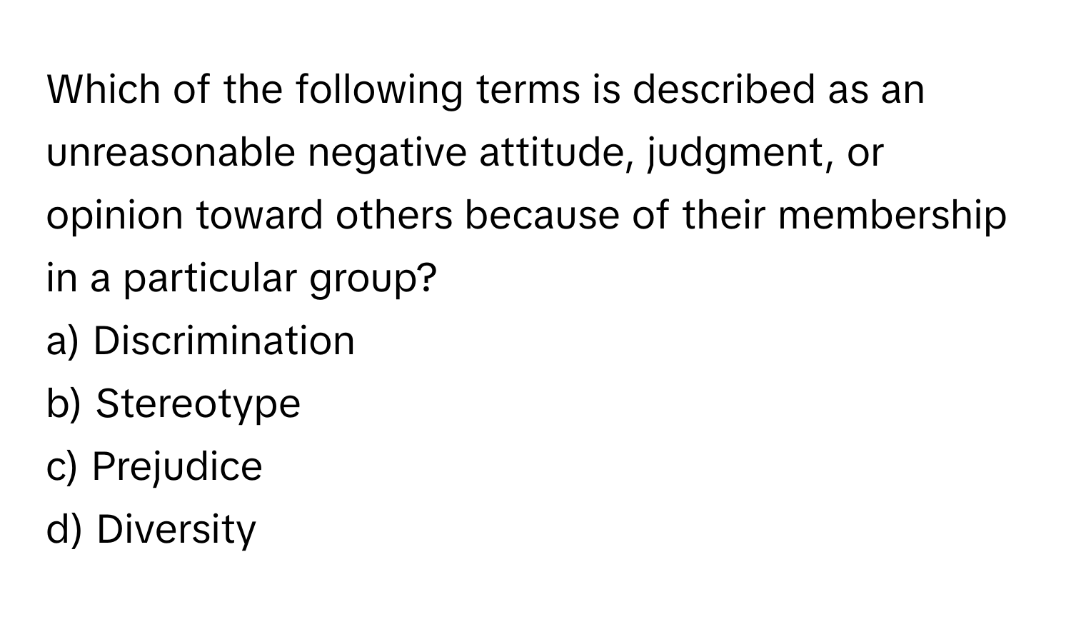 Which of the following terms is described as an unreasonable negative attitude, judgment, or opinion toward others because of their membership in a particular group?
  
a) Discrimination
  
b) Stereotype
  
c) Prejudice
  
d) Diversity