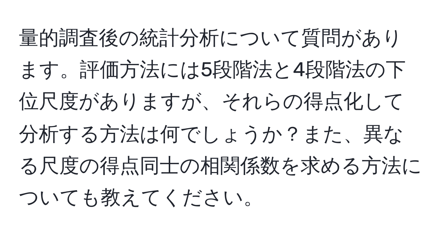 量的調査後の統計分析について質問があります。評価方法には5段階法と4段階法の下位尺度がありますが、それらの得点化して分析する方法は何でしょうか？また、異なる尺度の得点同士の相関係数を求める方法についても教えてください。