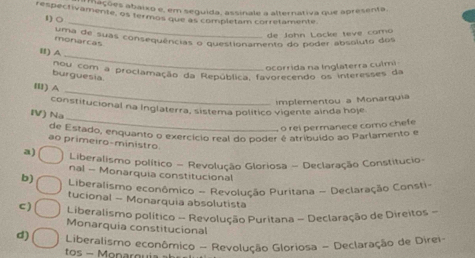 mações abaixo e, em seguida, assinale a alternativa que apresenta.
respectivamente, os termos que as completam corretamente.
_
1) ○
de John Lacke teve como
mon de suas consequências o questionamento do poder absoluto dos
monarcas
_
I) A
ocorrida na Inglaterra culmi
Bou com a proclamação da República, favorecendo os interesses da
burguesia
_
Ⅲl) A
implementou a Monarquia
_
constifucional na Inglaterra, sistema político vigente ainda hoje
IV) Na
o rei permanece como chefe
de Estado, enquanto o exercício real do poder é atribuído ao Parlamento e
ao primeiro-ministro
a) Liberalismo político - Revolução Gloriosa - Declaração Constitucio-
nal - Monarquia constitucional
b) Liberalismo econômico - Revolução Puritana - Declaração Consti-
tucional - Monarquia absolutista
c ) Liberalismo político - Revolução Puritana - Declaração de Direitos -
Monarquia constitucional
d) Liberalismo econômico - Revolução Gloriosa - Declaração de Direi-