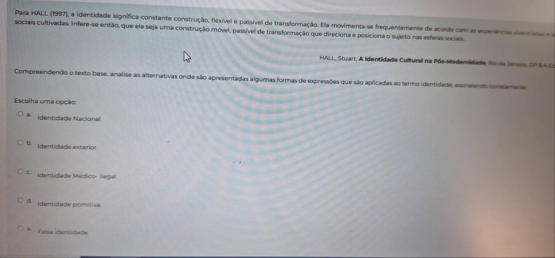 Para HALL (1997), a identidade significa constante construção, flexível e passível de transformação. Ela movimenta-se frequentemente de acordo com as experiências vivenciadas e a
sociais cultivadas. Infere-se então, que ela seja uma construção móvel, passível de transformação que direciona e posiciona o sujeito nas esferas sociais.
HALL, Stuart, A Identidade Cultural na Pós-Modernidade, Rio de Janeiro, DP & A Es
Compreendendo o texto base, analise as alternativas onde são apresentadas algumas formas de expressões que são aplicadas ao termo identidade, assinalando corretamente
Escolha uma opção:
a. Identidade Nacional.
b. Identidade exterior.
Identidade Médico- ilegal.
d. Identidade primitiva.
Faísa identidade