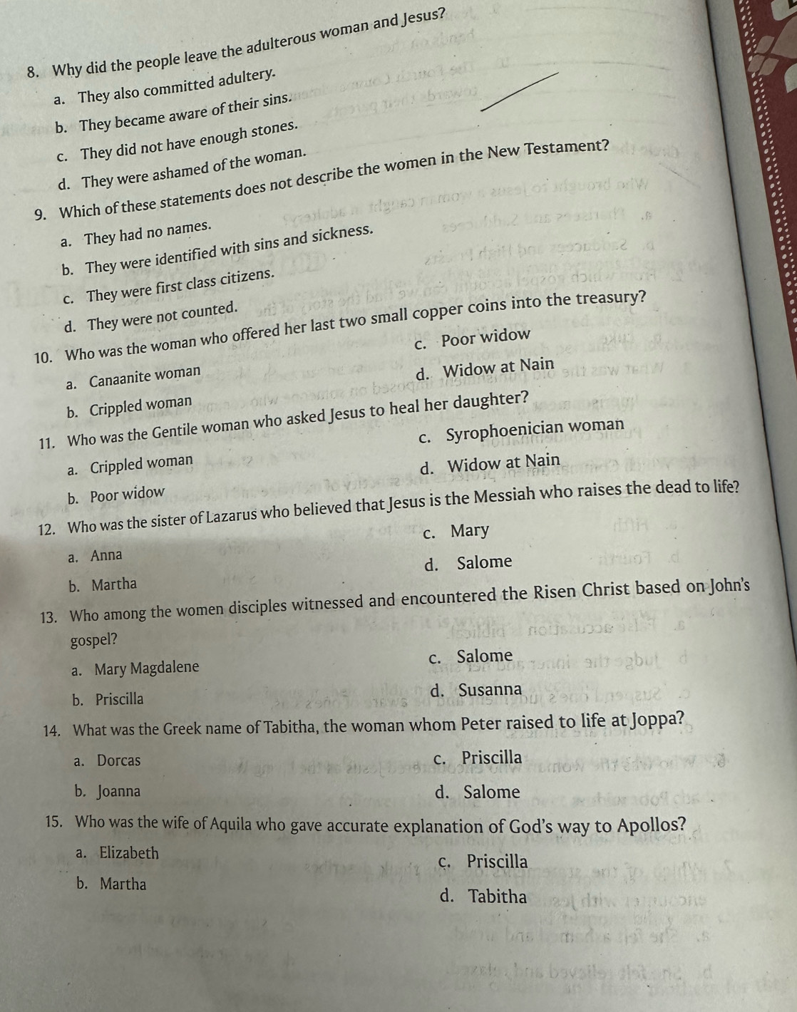 Why did the people leave the adulterous woman and Jesus?
a. They also committed adultery.
b. They became aware of their sins.
c. They did not have enough stones.
d. They were ashamed of the woman.
9. Which of these statements does not describe the women in the New Testament?
a. They had no names.
b. They were identified with sins and sickness.
c. They were first class citizens.
d. They were not counted.
10. Who was the woman who offered her last two small copper coins into the treasury?
a. Canaanite woman c. Poor widow
d. Widow at Nain
b. Crippled woman
11. Who was the Gentile woman who asked Jesus to heal her daughter?
a. Crippled woman c. Syrophoenician woman
b. Poor widow d. Widow at Nain
12. Who was the sister of Lazarus who believed that Jesus is the Messiah who raises the dead to life?
c. Mary
a. Anna
b. Martha d. Salome
13. Who among the women disciples witnessed and encountered the Risen Christ based on John's
gospel?
a. Mary Magdalene c. Salome
b. Priscilla d. Susanna
14. What was the Greek name of Tabitha, the woman whom Peter raised to life at Joppa?
a. Dorcas c. Priscilla
b. Joanna d. Salome
15. Who was the wife of Aquila who gave accurate explanation of God’s way to Apollos?
a. Elizabeth
ç. Priscilla
b. Martha
d. Tabitha