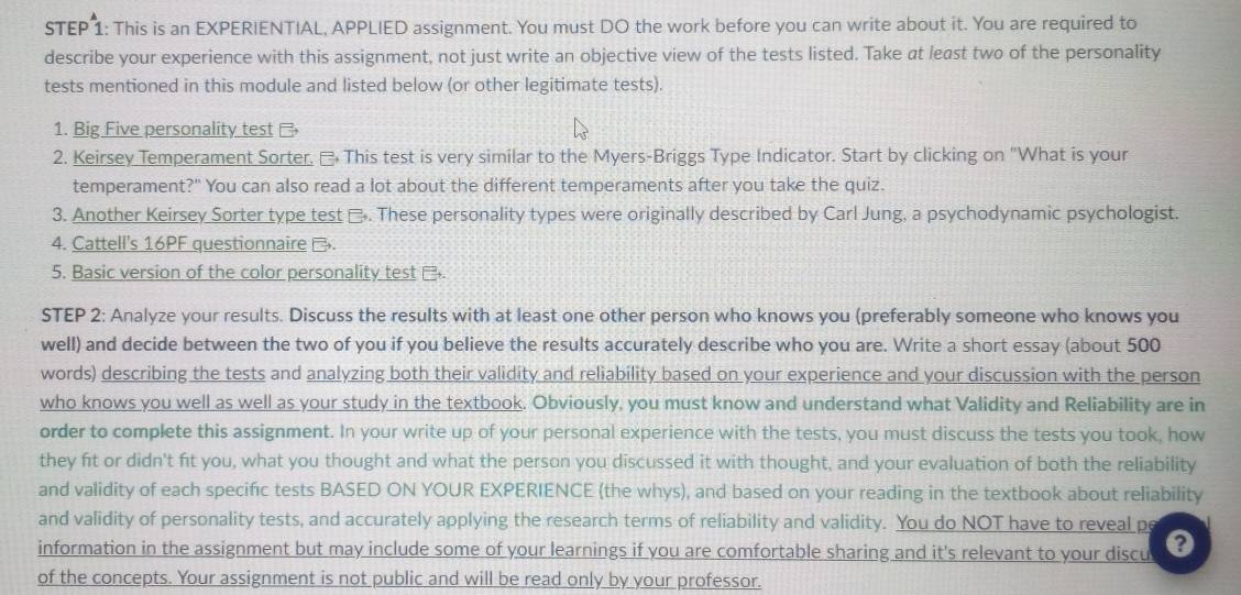 This is an EXPERIENTIAL, APPLIED assignment. You must DO the work before you can write about it. You are required to 
describe your experience with this assignment, not just write an objective view of the tests listed. Take at least two of the personality 
tests mentioned in this module and listed below (or other legitimate tests). 
1. Big Five personality test 
2. Keirsey Temperament Sorter. This test is very similar to the Myers-Briggs Type Indicator. Start by clicking on "What is your 
temperament?" You can also read a lot about the different temperaments after you take the quiz. 
3. Another Keirsey Sorter type test □. These personality types were originally described by Carl Jung, a psychodynamic psychologist. 
4. Cattell's 16PF questionnaire . 
5. Basic version of the color personality test . 
STEP 2: Analyze your results. Discuss the results with at least one other person who knows you (preferably someone who knows you 
well) and decide between the two of you if you believe the results accurately describe who you are. Write a short essay (about 500
words) describing the tests and analyzing both their validity and reliability based on your experience and your discussion with the person 
who knows you well as well as your study in the textbook. Obviously, you must know and understand what Validity and Reliability are in 
order to complete this assignment. In your write up of your personal experience with the tests, you must discuss the tests you took, how 
they fit or didn't fit you, what you thought and what the person you discussed it with thought, and your evaluation of both the reliability 
and validity of each specific tests BASED ON YOUR EXPERIENCE (the whys), and based on your reading in the textbook about reliability 
and validity of personality tests, and accurately applying the research terms of reliability and validity. You do NOT have to reveal pe 
information in the assignment but may include some of your learnings if you are comfortable sharing and it's relevant to your discu 
of the concepts. Your assignment is not public and will be read only by your professor.