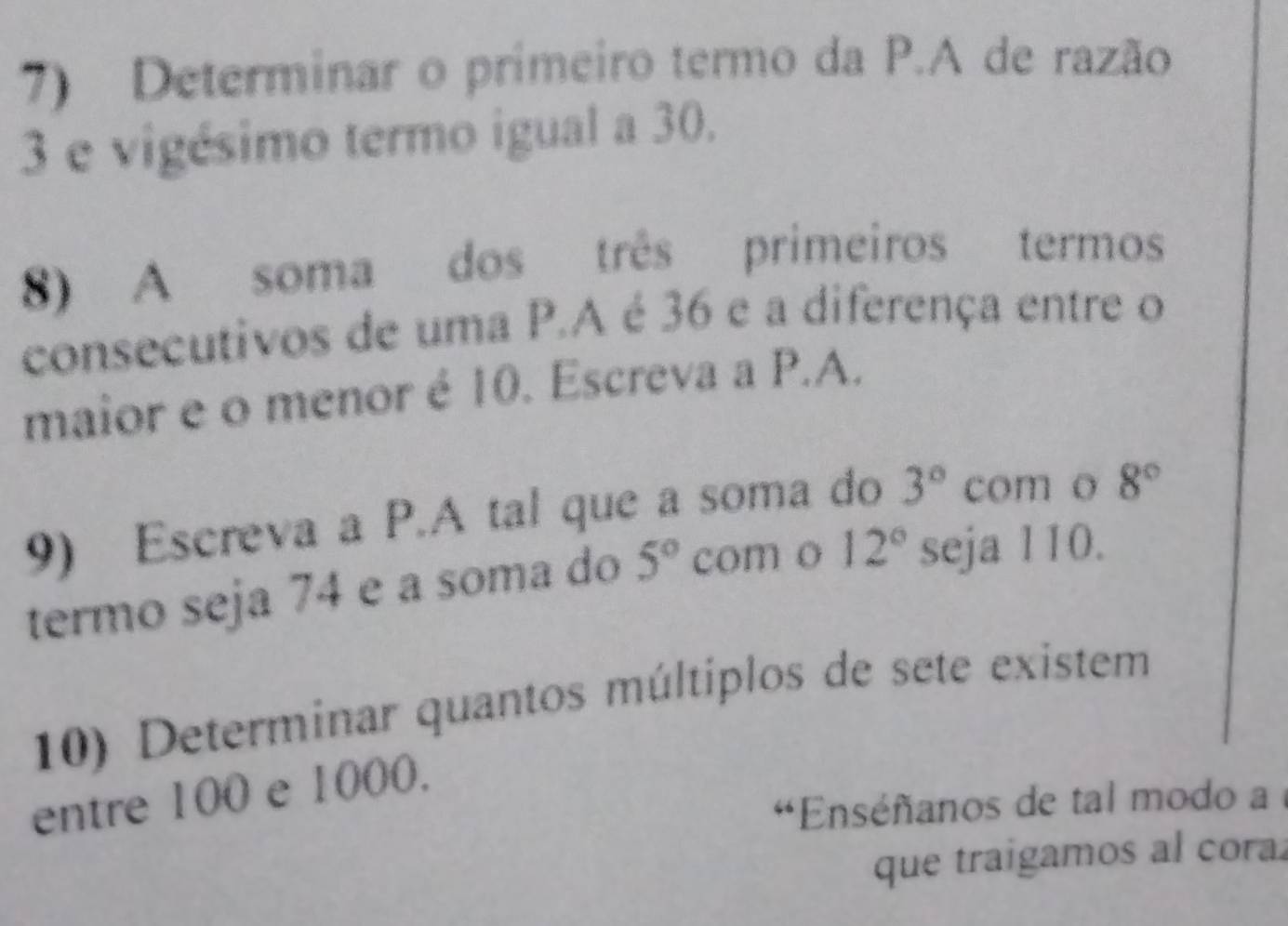 Determinar o primeiro termo da P.A de razão
3 e vigésimo termo igual a 30. 
8) A soma dos três primeiros termos 
consecutivos de uma P.A é 36 e a diferença entre o 
maior e o menor é 10. Escreva a P.A. 
9) Escreva a P.A tal que a soma do 3° com o 8°
termo seja 74 e a soma do 5° com o 12° seja 110. 
10) Determinar quantos múltiplos de sete existem 
entre 100 e 1000. 
*Enséñanos de tal modo a 
que traigamos al cora