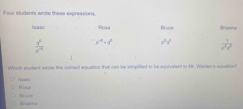 Four students wrote these expressions.
Isaac Rosa Bruce Brianna
 q^0/p^(-5) 
p^(-5)+q^0
p^5q^0
 1/rho^5q^0 
Which student wrote the correct equation that can be simplified to be equivalent to Mr. Walden's equation?
Isaac
Rosa
Bruce
Brianna