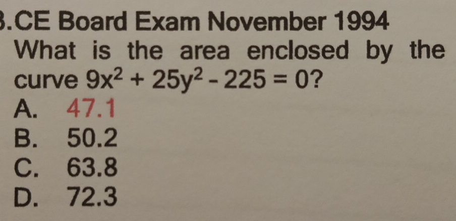 .CE Board Exam November 1994
What is the area enclosed by the
curve 9x^2+25y^2-225=0 ?
A. 47.1
B. 50.2
C. 63.8
D. 72.3