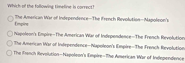 Which of the following timeline is correct?
The American War of Independence—The French Revolution—Napoleon’s
Empire
Napoleon's Empire—The American War of Independence—The French Revolution
The American War of Independence—Napoleon’s Empire—The French Revolution
The French Revolution—Napoleon's Empire—The American War of Independence