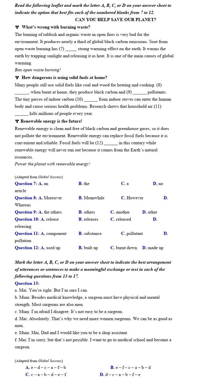 Read the following leaflet and mark the letter A, B, C, or D on your answer sheet to
indicate the option that best fits each of the numbered blanks from 7 to 12.
CAN YOU HELP SAVE OUR PLANET?
What’s wrong with burning waste?
The burning of rubbish and organic waste in open fires is very bad for the
environment. It produces nearly a third of global black carbon emissions. Soot from
open waste burning has (7) _strong warming effect on the earth. It warms the
earth by trapping sunlight and releasing it as heat. It is one of the main causes of global
warming
Ban open waste burning!
∵ How dangerous is using solid fuels at home?
Many people still use solid fuels like coal and wood for heating and cooking. (8)
_
when burnt at home, they produce black carbon and (9)_ pollutants.
The tiny pieces of indoor carbon (10) _from indoor stoves can enter the human
body and cause serious health problems. Research shows that household air (11)
kills millions of people every year.
￥ Renewable energy is the future!
Renewable energy is clean and free of black carbon and greenhouse gases, so it does
not pollute the environment. Renewable energy can replace fossil fuels because it is
convenient and reliable. Fossil fuels will be (12) _in this century while
renewable energy will never run out because it comes from the Earth’s natural
resources
Power the planet with renewable energy!
(Adapted from Global Success)
Question 7:4 A. an B. the C. a D. no
article
Question 8: A. Moreover B. Meanwhile C. However D.
Whereas
Question 9:A. the others B. others C. another D. other
Question 10:A. release B. releases C. released D.
releasing
Question 11:A. component B. substance C. pollutant D.
pollution
Question 12:A used up B. built up C. burnt down D. made up
Mark the letter A, B, C, or D on your answer sheet to indicate the best arrangement
of utterances or sentences to make a meaningful exchange or text in each of the
following questions from 13 to 17.
Question 13:
a. Mai: You’re right. But I’m sure I can.
b. Mum: Besides medical knowledge, a surgeon must have physical and mental
strength. Most surgeons are also men
c. Mum: I’m afraid I disagree. It’s not easy to be a surgeon.
d. Mai: Absolutely. That’s why we need more women surgeons. We can be as good as
men.
e. Mum: Mai, Dad and I would like you to be a shop assistant.
f. Mai: I’m sorry, but that’s not possible. I want to go to medical school and become a
surgeon.
(Adapted from Global Success)
A. e-d-c-a-f-b B. e-f-c-a-b-d
D.
C. c-a-b-d-e-f d-c-a-b-f-e