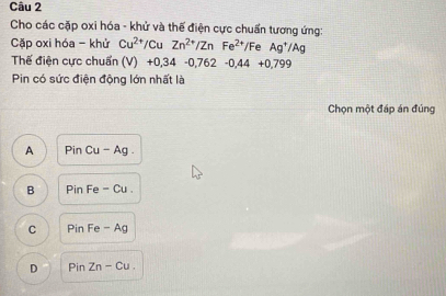 Cho các cặp oxi hóa - khử và thế điện cực chuẩn tương ứng:
Cặp oxi hóa - khử Cu^(2+)/CuZn^(2+)/ZnFe^(2+)/Fe Ag^+/Ag
Thế điện cực chuẩn (V) +0,34-0,762-0,44+0,799
Pin có sức điện động lớn nhất là
Chọn một đáp án đúng
A Pin Cu-Ag
B Pin Fe - Cu .
C Pin Fe - Ag
D Pin Zn - Cu.