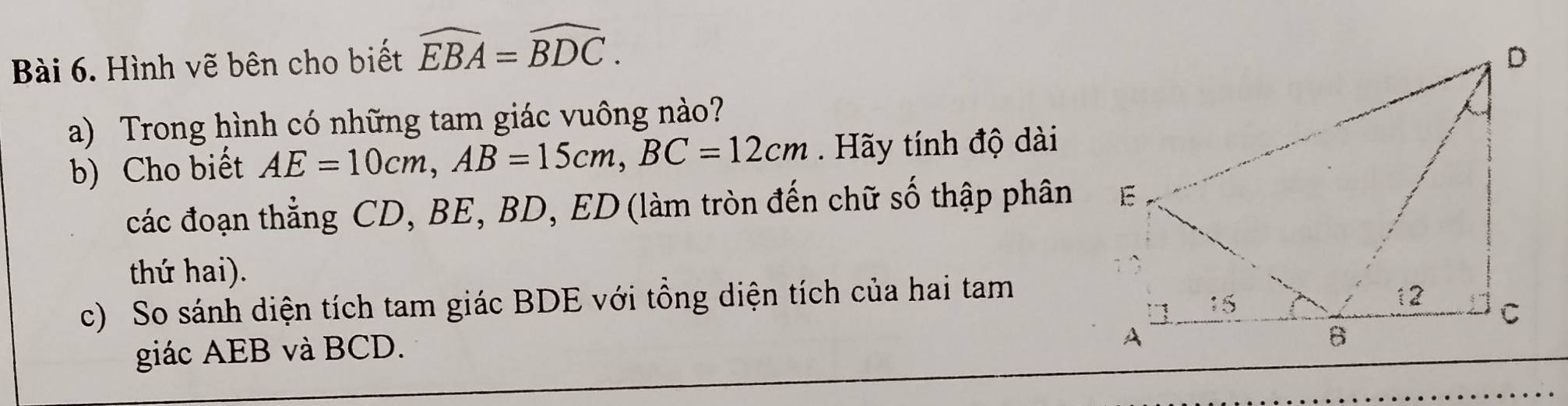 Hình vẽ bên cho biết widehat EBA=widehat BDC. 
a) Trong hình có những tam giác vuông nào? 
b) Cho biết AE=10cm, AB=15cm, BC=12cm. Hãy tính độ dài 
các đoạn thẳng CD, BE, BD, ED (làm tròn đến chữ số thập phân 
thứ hai). 
c) So sánh diện tích tam giác BDE với tổng diện tích của hai tam 
giác AEB và BCD.