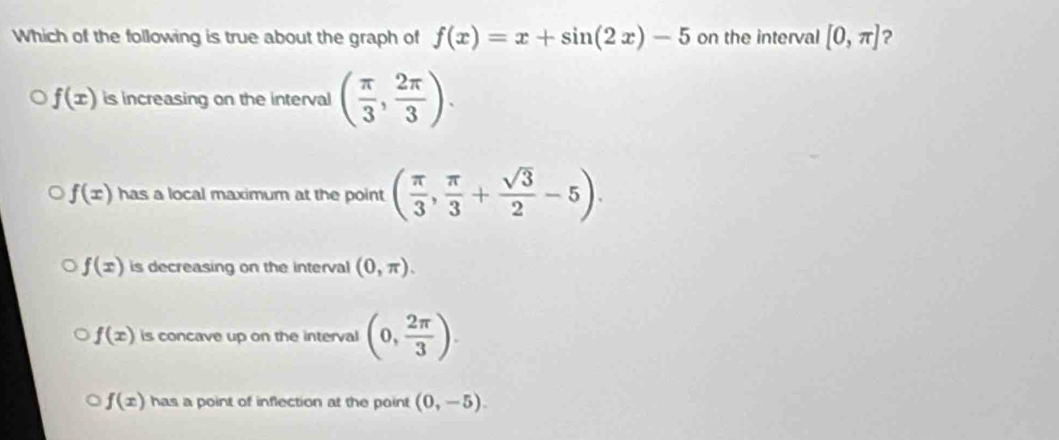 Which of the following is true about the graph of f(x)=x+sin (2x)-5 on the interval [0,π ] ?
f(x) is increasing on the interval ( π /3 , 2π /3 ).
f(x) has a local maximum at the point ( π /3 , π /3 + sqrt(3)/2 -5).
f(x) is decreasing on the interval (0,π ).
f(x) is concave up on the interval (0, 2π /3 ).
f(x) has a point of inflection at the point (0,-5).