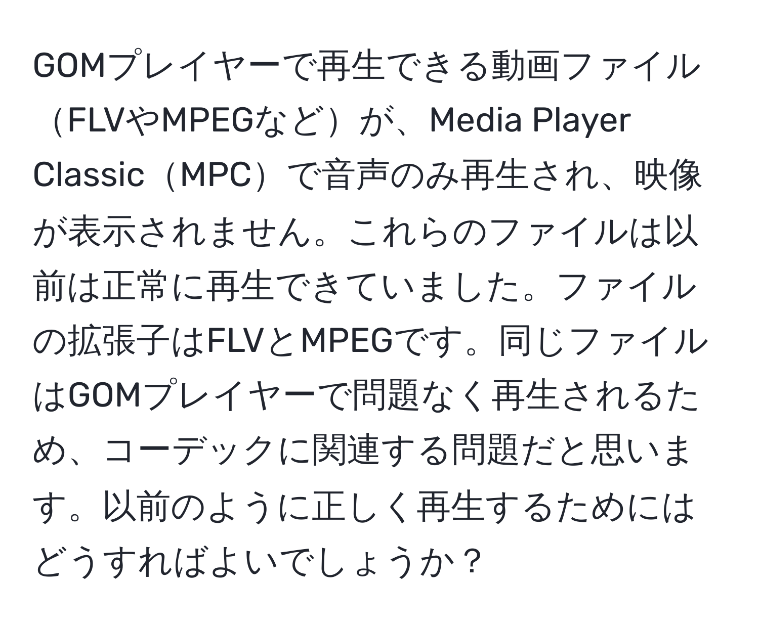 GOMプレイヤーで再生できる動画ファイルFLVやMPEGなどが、Media Player ClassicMPCで音声のみ再生され、映像が表示されません。これらのファイルは以前は正常に再生できていました。ファイルの拡張子はFLVとMPEGです。同じファイルはGOMプレイヤーで問題なく再生されるため、コーデックに関連する問題だと思います。以前のように正しく再生するためにはどうすればよいでしょうか？