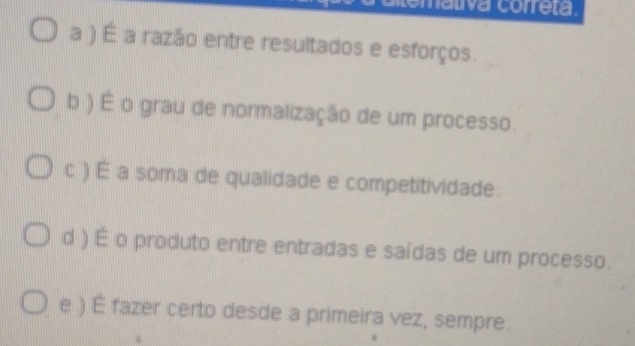 Lomativa correta
a ) É a razão entre resultados e esforços.
b ) É o grau de normalização de um processo.
c ) É a soma de qualidade e competitividade.
d ) É o produto entre entradas e saídas de um processo.
e ) É fazer certo desde a primeira vez, sempre.