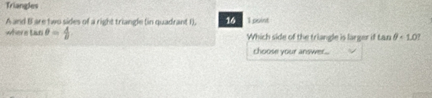 Triangles
A and B are two sides of a right triangle (in quadrant I). 16 1 point 
where tan θ = A/θ   Which side of the triangle is larger if tan θ <1.0 7 
choose your answer...