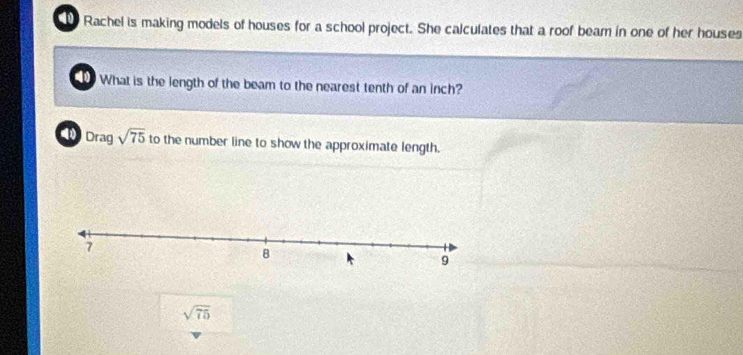 Rachel is making models of houses for a school project. She calculates that a roof beam in one of her houses 
What is the length of the beam to the nearest tenth of an inch? 
Drag sqrt(75) to the number line to show the approximate length.
sqrt(75)