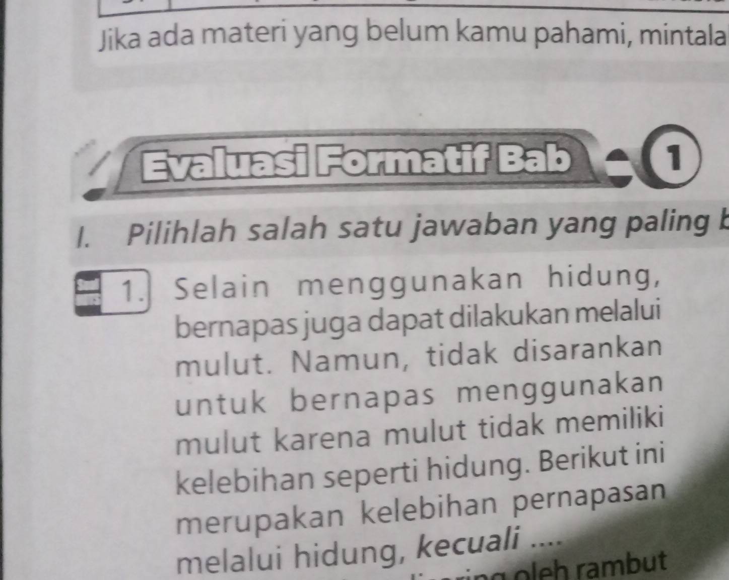 Jika ada materi yang belum kamu pahami, mintala 
Evaluasi Formatif Bab 
1. Pilihlah salah satu jawaban yang paling b 
1. Selain menggunakan hidung, 
bernapas juga dapat dilakukan melalui 
mulut. Namun, tidak disarankan 
untuk bernapas menggunakan 
mulut karena mulut tidak memiliki 
kelebihan seperti hidung. Berikut ini 
merupakan kelebihan pernapasan 
melalui hidung, kecuali .... 
g eh rambut