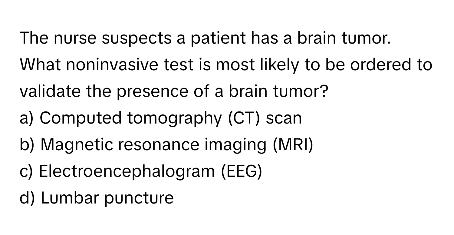 The nurse suspects a patient has a brain tumor. What noninvasive test is most likely to be ordered to validate the presence of a brain tumor?

a) Computed tomography (CT) scan
b) Magnetic resonance imaging (MRI)
c) Electroencephalogram (EEG)
d) Lumbar puncture