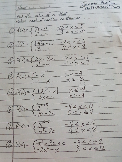 NakE dnala Modunk Piecewise Fuenctions 
CONTINUOUS Fand 
Find the value of c that 
Makes each function continuous 
① f(x)=beginarrayl 7x-4-10
② f(x)=beginarrayl sqrt(5x-c)-8≤ x<2 132≤ x≤ 8endarray.
③ f(x)=beginarrayl 2x-3c-7
④ f(x)=beginarrayl -x^4x
⑤ f(x)=beginarrayl |5x^2-x|x≤ -4 2x+cx>-4endarray.
6 f(x)=beginarrayl 2^(x+3)-4
f(x)=beginarrayl 3^(x-2)-4≤ x<4 x^2-2cx4≤ x<8endarray.
⑧ f(x)=beginarrayl -x^2+3x+c-3