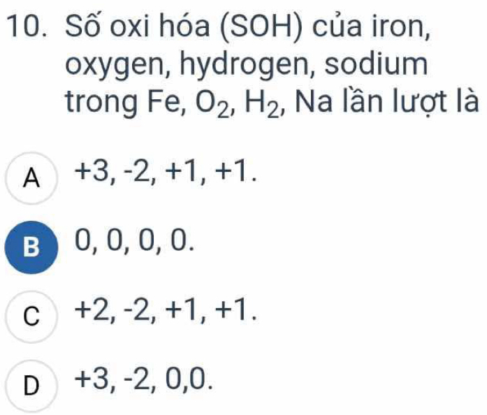 Số oxi hóa (SOH) của iron,
oxygen, hydrogen, sodium
trong Fe, O_2, H_2 , Na lần lượt là
A +3, -2, +1, +1.
B ) 0, 0, 0, 0.
c +2, -2, +1, +1.
D +3, -2, 0, 0.