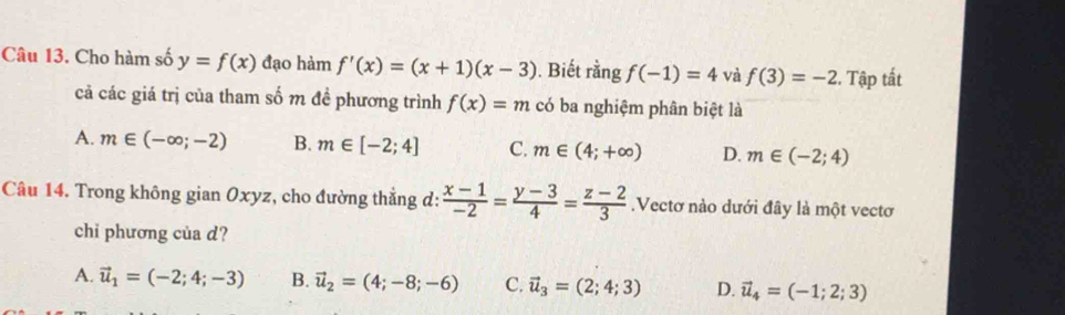 Cho hàm số y=f(x) đạo hàm f'(x)=(x+1)(x-3). Biết rằng f(-1)=4 và f(3)=-2 2. Tập tất
cả các giá trị của tham số m đề phương trình f(x)=m có ba nghiệm phân biệt là
A. m∈ (-∈fty ;-2) B. m∈ [-2;4] C. m∈ (4;+∈fty ) D. m∈ (-2;4)
Câu 14. Trong không gian Oxyz, cho đường thẳng d:  (x-1)/-2 = (y-3)/4 = (z-2)/3 .Vectơ nào dưới đây là một vectơ
chi phương của d?
A. vector u_1=(-2;4;-3) B. vector u_2=(4;-8;-6) C. vector u_3=(2;4;3) D. vector u_4=(-1;2;3)