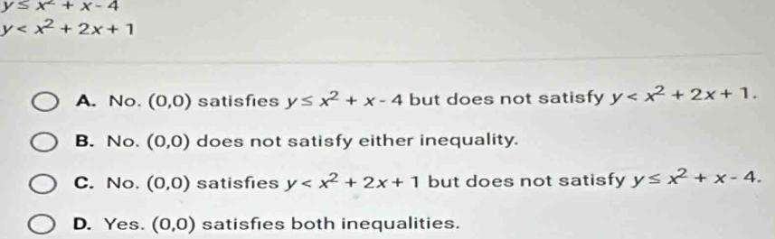 y≤ x^2+x-4
y
A. No. (0,0) satisfies y≤ x^2+x-4 but does not satisfy y .
B. No. (0,0) does not satisfy either inequality.
C. No. (0,0) satisfies y but does not satisfy y≤ x^2+x-4.
D. Yes. (0,0) satisfies both inequalities.