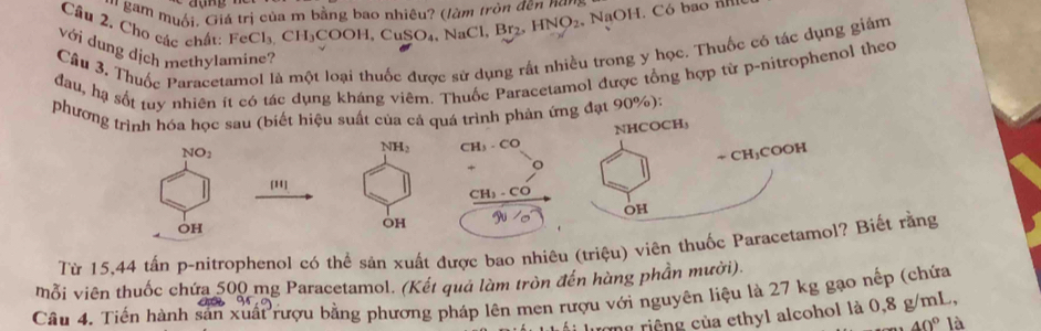 hgam muối, Giá trị của m bằng bao nhiêu? (làm tròn đện nơm
Câu 2. Cho các chất: FeCl_3 C H_3 COOH,C SO_4 NaCl,Br₂ HNO_2 NaOH. Có bao Hl
Câu 3. Thuốc Paracetamol là một loại thuốc được sử dụng rất nhiều trong y học. Thuốc có tác dụng giảm
với dung dịch methylamine?
đau, hạ sốt tuy nhiên ít có tác dụng kháng viêm. Thuốc Paracetamol được tổng hợp từ p-nitrophenol theo
phương trình hóa học sau (biết hiệu suất của cả quá trình phản ứng đạt 90%):
NHCOCH,
NO_2
NH_2
÷ CH₃COOH
[11]
OH
OH
OH
Từ 15,44 tấn p-nitrophenol có thể sản xuất được bao nhiêu (triệu) viên thuốc Paracetamol? Biết rằng
Mỗi viên thuốc chứa 500 mg Paracetamol. (Kết quả làm tròn đến hàng phần mười).
Câu 4. Tiến hành sản xuất rượu bằng phương pháp lên men rượu với nguyên liệu là 27 kg gạo nếp (chứa
rong riệng của ethyl alcohol là 0,8 g/mL,
40° là