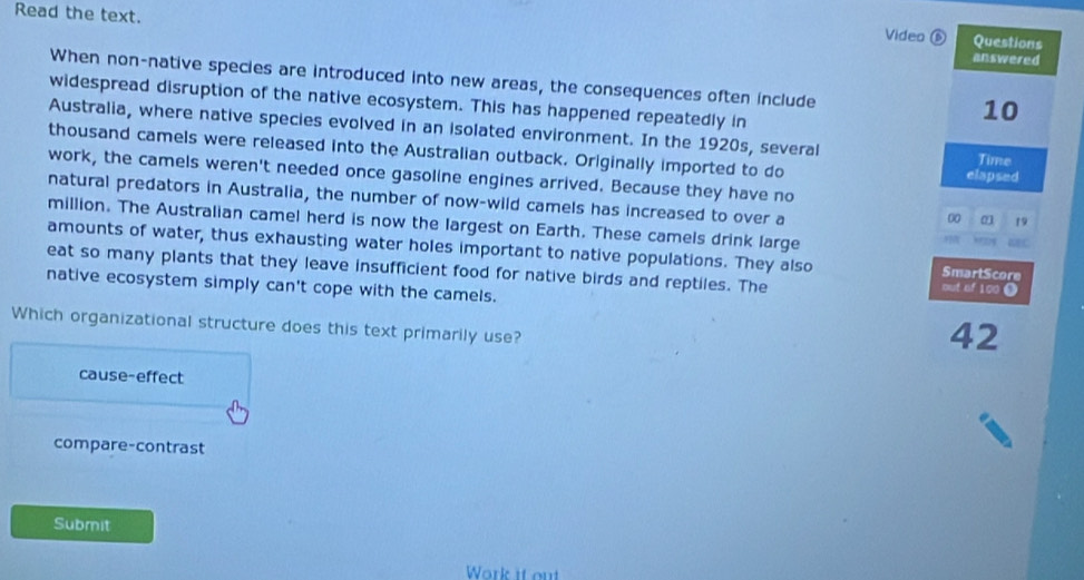 Read the text. answered
Video Questions
When non-native species are introduced into new areas, the consequences often include
widespread disruption of the native ecosystem. This has happened repeatedly in
10
Australia, where native species evolved in an isolated environment. In the 1920s, several Time
thousand camels were released into the Australian outback. Originally imported to do elapsed
work, the camels weren't needed once gasoline engines arrived. Because they have no
natural predators in Australia, the number of now-wild camels has increased to over a
00 01 19
million. The Australian camel herd is now the largest on Earth. These camels drink large
amounts of water, thus exhausting water holes important to native populations. They also out of 100 O SmartScore
eat so many plants that they leave insufficient food for native birds and reptiles. The
native ecosystem simply can't cope with the camels.
Which organizational structure does this text primarily use?
42
cause-effect
compare-contrast
Submit
Work it ou