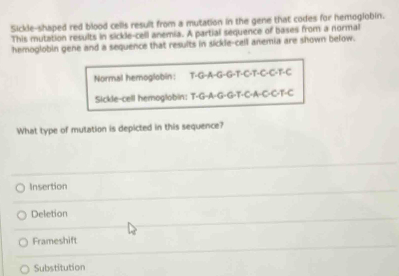 Sickle-shaped red blood cells result from a mutation in the gene that codes for hemogiobin.
This mutation results in sickle-cell anemia. A partial sequence of bases from a normal
hemoglobin gene and a sequence that results in sickle-cell anemia are shown below.
Normal hemoglobin: T·G-A-G-G-T-C-T-C-C-T-C
Sickle-cell hemoglobin: T-G-A-G-G-T-C-A-C-C-T-C
What type of mutation is depicted in this sequence?
Insertion
Deletion
Frameshift
Substitution