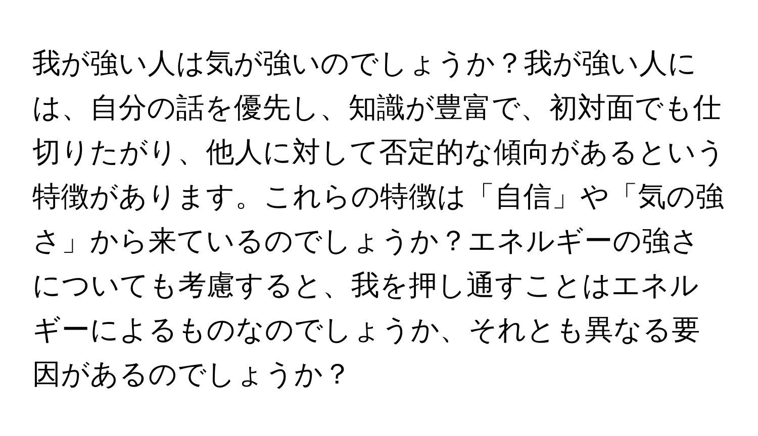 我が強い人は気が強いのでしょうか？我が強い人には、自分の話を優先し、知識が豊富で、初対面でも仕切りたがり、他人に対して否定的な傾向があるという特徴があります。これらの特徴は「自信」や「気の強さ」から来ているのでしょうか？エネルギーの強さについても考慮すると、我を押し通すことはエネルギーによるものなのでしょうか、それとも異なる要因があるのでしょうか？