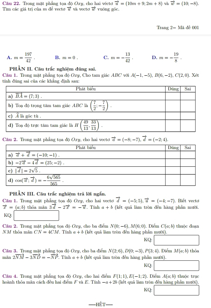 Trong mặt phẳng tọa độ Oxy, cho hai véctơ vector u=(10m+9;2m+8) và vector w=(10;-8).
Tìm các giá trị của m để vectơ vector u và vectơ vector w vuông góc.
Trang 2- Mã đề 001
A. m= 197/42 . B. m=0. C. m=- 13/42 . D. m=- 19/8 .
PHÀN II. Câu trắc nghiệm đúng sai.
Câu 1. Trong mặt phẳng tọa độ Oxy, Cho tam giác ABC với A(-1,-5),B(6,-2),C(2,0). Xét
tính đúng sai của các khẳng định sau:
Câu 2. Trong mặt phẳng tọa độ Oxy, cho hai vectơ vector a=(-8;-7),vector d=(-2;4).
PHẢN III. Câu trắc nghiệm trả lời ngắn.
Câu 1. Trong mặt phẳng tọa độ Oxy, cho hai vectơ vector d=(-5;5),vector u=(-4;-7). Biết vectơ
vector x=(a;b) thỏa mãn 3vector d-2vector x=-vector u Tính a+b (kết quả làm tròn đến hàng phần mười.
KQ: □
Câu 2. Trong mặt phẳng tọa độ Oxy, cho ba điểm N(0;-6),M(6;0). Điểm C(a;b) thuộc đoạn
NM thỏa mãn CN=4CM. Tính a+b (kết quả làm tròn đến hàng phần mười).
KQ:
Câu 3. Trong mặt phẳng tọa độ Oxy, cho ba điểm N(2;6),D(0;-3),P(3;4). Điểm M(a;b) thỏa
mãn 2vector NM-3vector ND=-vector NP. Tính a+b (kết quả làm tròn đến hàng phần mười).
KQ:
Câu 4. Trong mặt phẳng tọa độ Oxy, cho hai điểm F(1;1),E(-1;2). Điểm A(a;b) thuộc trục
hoành thỏa mãn cách đều hai điểm F và E. Tính -a+2b (kết quả làm tròn đến hàng phần mười).
KQ: (8,()
1widehat GT