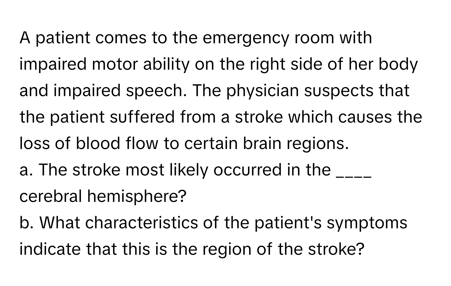 A patient comes to the emergency room with impaired motor ability on the right side of her body and impaired speech. The physician suspects that the patient suffered from a stroke which causes the loss of blood flow to certain brain regions.

a. The stroke most likely occurred in the ____ cerebral hemisphere? 
b. What characteristics of the patient's symptoms indicate that this is the region of the stroke?