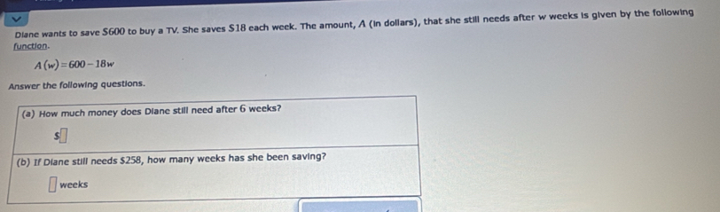 Diane wants to save $600 to buy a TV. She saves $18 each week. The amount, A (in dollars), that she still needs after w weeks is given by the following 
function.
A(w)=600-18w
Answer the following questions. 
(a) How much money does Diane still need after 6 weeks?
$
(b) If Diane still needs $258, how many weeks has she been saving?
weeks