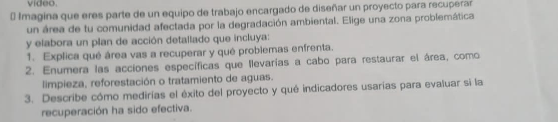 video. 
* Imagina que eres parte de un equipo de trabajo encargado de diseñar un proyecto para recuperar 
un área de tu comunidad afectada por la degradación ambiental. Elige una zona problemática 
y elabora un plan de acción detallado que incluya: 
1. Explica qué área vas a recuperar y qué problemas enfrenta. 
2. Enumera las acciones específicas que Ilevarías a cabo para restaurar el área, como 
limpieza, reforestación o tratamiento de aguas. 
3. Describe cómo medirías el éxito del proyecto y qué indicadores usarías para evaluar si la 
recuperación ha sido efectiva.