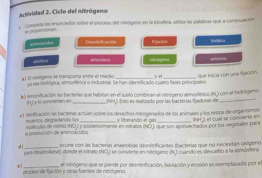 Actividad 2. Ciclo del nitrógeno 
1. Completa los enunciados sobre el proceso del nitrógeno en la biosfera, utiliza las palabras que a continuación 
se proporcionan. 
aminoácidos 
Desnitrificación Fijación biótico 
amoniaco nitrógeno 
abiotico amonio 
a ) El nitrógeno se transporta entre el medio _y el_ 
que inicia con una fijación, 
ya sea biológica, atmosférica o industrial. Se han identificado cuatro fases principales: 
b) Amonificación: las bacterias que habitan en el suelo combinan el nitrógeno atmosférico (N₂) con el hidrógeno
(H,) y lo convierten en _(NH₃). Esto es realizado por las bacterias fijadoras de 
_. 
c) Nitrificación: las bacterias actúan sobre los desechos nitrogenados de los animales y los restos de organismos 
muertos, degradando los _y liberando el gas _ (NH_4) , el cual se convierte en 
moléculas de nitrito (NO_2) y posteriormente en nitratos (NO_3)
la producción de aminoácidos. , que son aprovechados por los vegetales para 
d )_ ocurre con las bacterias anaerobias desnitrificantes (bacterias que no necesitan oxigeno 
para desarrollarse), donde el nitrato (NO₃) se convierte en nitrógeno (N.) cuando es devuelto a la atmósfera. 
e)_ el nitrógeno que se pierde por desnitrificación, lixiviación y erosión es reemplazado por el 
proceso de fijación y otras fuentes de nitrógeno.