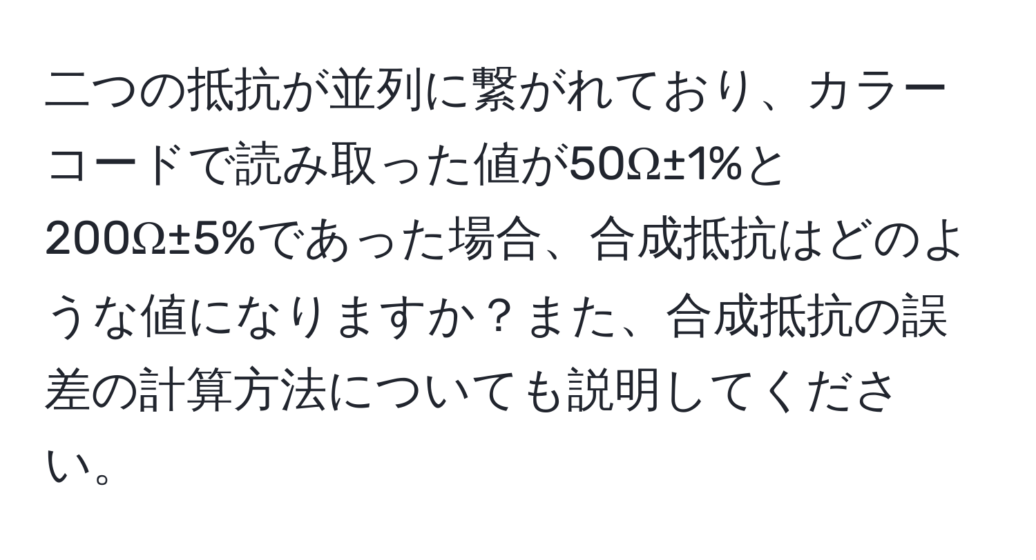 二つの抵抗が並列に繋がれており、カラーコードで読み取った値が50Ω±1%と200Ω±5%であった場合、合成抵抗はどのような値になりますか？また、合成抵抗の誤差の計算方法についても説明してください。