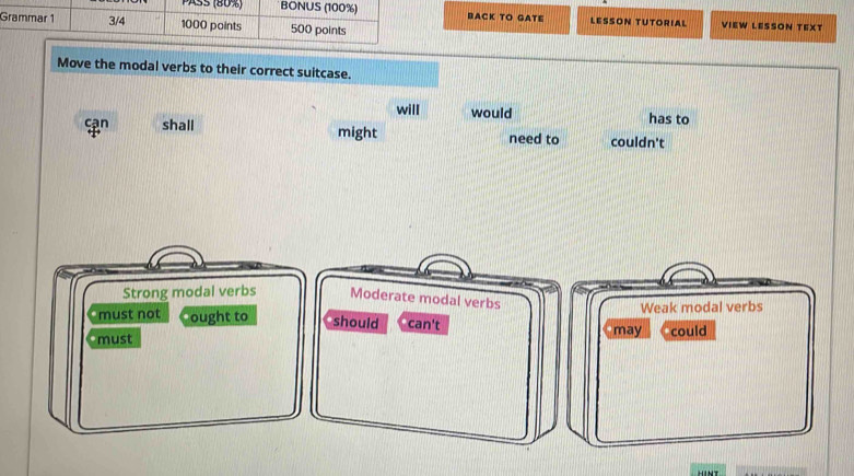 PASS (80%) BONUS (100%) BACK TO GATE LESSON TUTORIAL
Grammar 1 3/4 1000 points 500 points VIEW LESSON TEXT
Move the modal verbs to their correct suitcase.
will would has to
cạn shall might need to couldn't
Strong modal verbs Moderate modal verbs
Weak modal verbs
must not ought to should can't
must may could