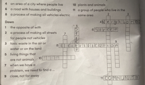 an area of a city where people live 10 plants and animals 
6 a road with houses and buildings 11 a group of people who live in the 
8 a process of m
Down 
1 the opposite o 
2 a process of m
for people not 
3 toxic waste in 
water or on the 
5 living things th 
are not animal 
7 when we have 
problem, we n 
9 close, not far away 
11