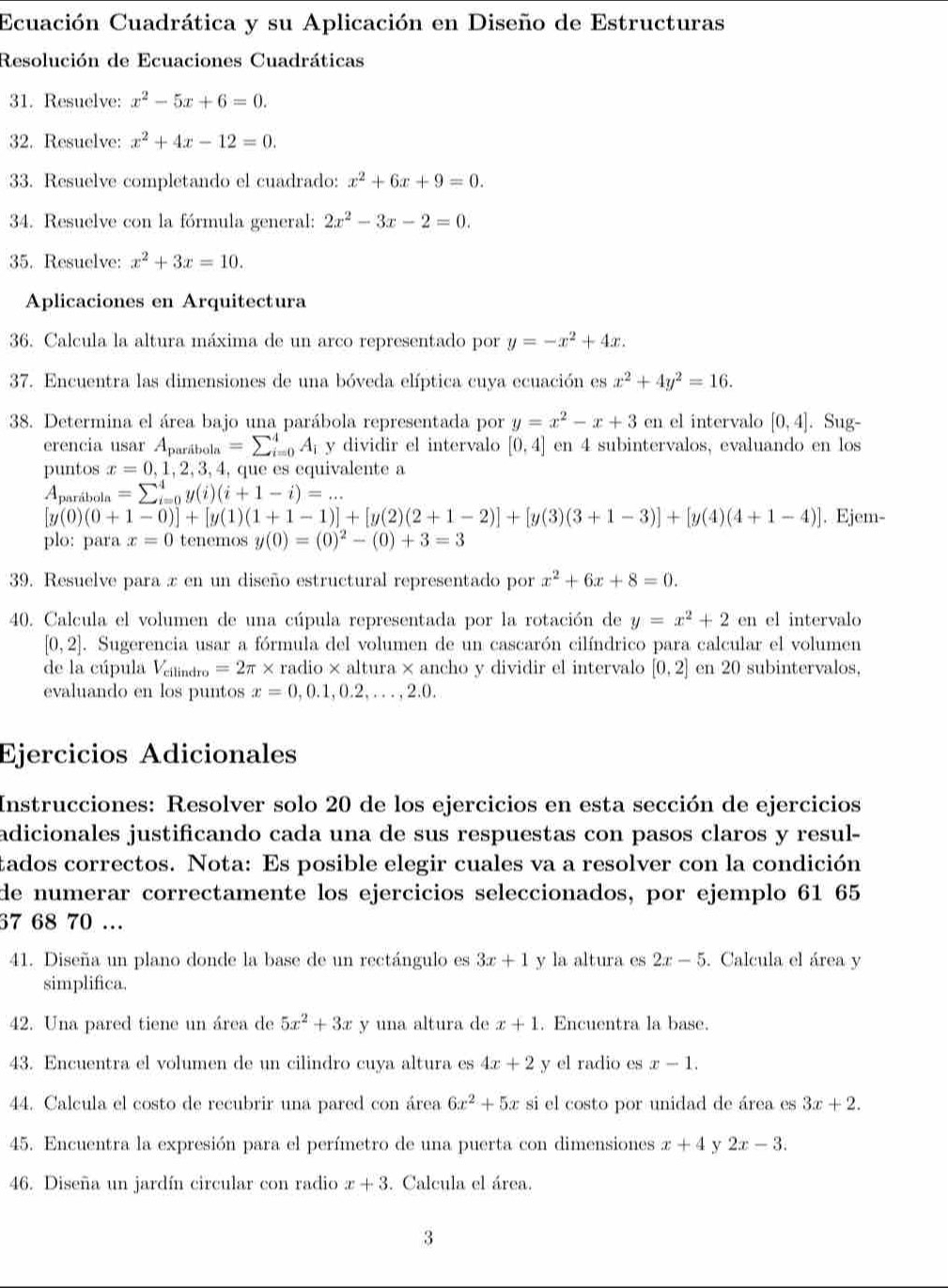 Ecuación Cuadrática y su Aplicación en Diseño de Estructuras
Resolución de Ecuaciones Cuadráticas
31. Resuelve: x^2-5x+6=0.
32. Resuelve: x^2+4x-12=0.
33. Resuelve completando el cuadrado: x^2+6x+9=0.
34. Resuelve con la fórmula general: 2x^2-3x-2=0.
35. Resuelve: x^2+3x=10.
Aplicaciones en Arquitectura
36. Calcula la altura máxima de un arco representado por y=-x^2+4x.
37. Encuentra las dimensiones de una bóveda elíptica cuya ecuación es x^2+4y^2=16.
38. Determina el área bajo una parábola representada por y=x^2-x+3cn el intervalo [0,4]. Sug-
erencia usar A_paribola=sumlimits _(i=0)^4A_i y dividir el intervalo [0,4] en 4 subintervalos, evaluando en los
puntos x=0,1,2,3,4 , que es equivalente a
Aprábola =sumlimits _(i=0)^4y(i)(i+1-i)=...
[y(0)(0+1-0)]+[y(1)(1+1-1)]+[y(2)(2+1-2)]+[y(3)(3+1-3)]+[y(4)(4+1-4)]. Ejem-
plo: para x=0 tenemos y(0)=(0)^2-(0)+3=3
39. Resuelve para x en un diseño estructural representado por x^2+6x+8=0.
40. Calcula el volumen de una cúpula representada por la rotación de y=x^2+2cn el intervalo
[0,2]. Sugerencia usar a fórmula del volumen de un cascarón cilíndrico para calcular el volumen
de la cúpula Veitindro =2π * radio× altura × ancho y dividir el intervalo [0,2] en 20 subintervalos,
evaluando en los puntos x=0,0.1,0.2,...,2.0.
Ejercicios Adicionales
Instrucciones: Resolver solo 20 de los ejercicios en esta sección de ejercicios
adicionales justificando cada una de sus respuestas con pasos claros y resul-
tados correctos. Nota: Es posible elegir cuales va a resolver con la condición
de numerar correctamente los ejercicios seleccionados, por ejemplo 61 65
67 68 70 .
41. Diseña un plano donde la base de un rectángulo es 3x+1 y la altura es 2x-5. Calcula el área y
simplifica.
42. Una pared tiene un área de 5x^2+3x y una altura de x+1. Encuentra la base.
43. Encuentra el volumen de un cilindro cuya altura es 4x+2 y el radio es x-1.
44. Calcula el costo de recubrir una pared con área 6x^2+5x si el costo por unidad de área es 3x+2.
45. Encuentra la expresión para el perímetro de una puerta con dimensiones x+4 y 2x-3.
46. Diseña un jardín circular con radio x+3. Calcula el área.
3