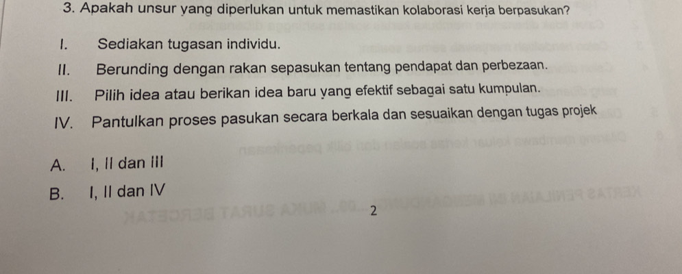 Apakah unsur yang diperlukan untuk memastikan kolaborasi kerja berpasukan?
I. Sediakan tugasan individu.
II. Berunding dengan rakan sepasukan tentang pendapat dan perbezaan.
III. Pilih idea atau berikan idea baru yang efektif sebagai satu kumpulan.
IV. Pantulkan proses pasukan secara berkala dan sesuaikan dengan tugas projek
A. I, II dan III
B. I, II dan IV
2