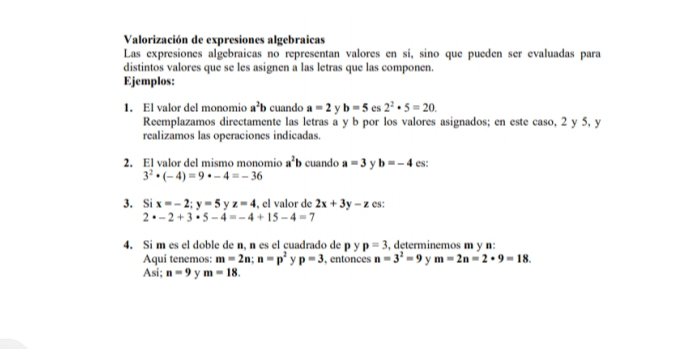 Valorización de expresiones algebraicas 
Las expresiones algebraicas no representan valores en sí, sino que pueden ser evaluadas para 
distintos valores que se les asignen a las letras que las componen. 
Ejemplos: 
1. El valor del monomio a^2b cuando a=2 y b=5 es 2^2· 5=20. 
Reemplazamos directamente las letras a y b por los valores asignados; en este caso, 2 y 5, y 
realizamos las operaciones indicadas. 
2. El valor del mismo monomio a^2b cuando a=3 y b=-4 es:
3^2· (-4)=9· -4=-36
3. Si x=-2;y=5 y z=4 , el valor de 2x+3y-z cs:
2· -2+3· 5-4=-4+15-4=7
4. Si m es el doble de n, n es el cuadrado de p y p=3 , determinemos m y n : 
Aquí tenemos: m=2n; n=p^2 y p=3 , entonces n=3^2=9 y m=2n=2· 9=18. 
Asi; n=9 y m=18.