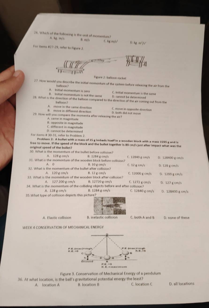 Which of the following is the unit of momentum?
A. kg. m/s B. m/s C. kg.m/s^2 D. kg.m^2/s^2
For items 827-29 , refer to Figure 2.
Figure 2: balloon rocket
27. How would you describe the initial momentum of the system before releasing the air from the
balloon ?
A. Initial momentum is zero C. Initial momentum is the same
B. Initial momentum is not the same D. cannot be determined
28. What is the direction of the balloon compared to the direction of the air coming out from the
balloon?
A. move in the same direction C. move in opposite direction
B. move in different direction D. both did not move
29. How will you compare the momenta after releasing the air?
A. same in magnitude
B. opposite in magnitude
C. different in magnitude
D. cannot be determined
For items # 30-31, refer to Problem 2.
Problem 2: A bullet with a mass of 15 g imbeds itself in a wooden block with a mass 1590 g and is
free to move. If the speed of the block and the bullet together is 80 cm/s just after impact what was the
original speed of the bullet?
30. What is the momentum of the bullet before collision?
A. 128 g cm/s B. 1284 g cm/s C. 12840 g cm/s D. 128400 g cm/s
31. What is the momentum of the wooden block before collision?
A. 0 B. 10 g cm/s C. 12 g cm/s D. 128 g cm/s
32. What is the momentum of the bullet after collision?
A. 120 g cm/s B. 12 g cm/s C. 12000 g cm/s D. 1200 g cm/s
33. What is the momentum of the wooden block after collision?
A. 127 200 g cm/s B. 12720 g cm/s C. 1272 g cm/s D. 127 g cm/s
34. What is the momentum of the colliding objects before and after collision?
A. 128 g cm/s B. 1284 g cm/s C. 12840 g cm/s D. 128400 g cm/s
35.What type of collision depicts this picture?
A. Elastic collision B. inelastic collision C. both A and B D. none of these
WEEK 4 CONSERVATION OF MECHANICAL ENERGY
Figure 3. Conservation of Mechanical Energy of a pendulum
36. At what location, is the ball’s gravitational potential energy the least?
A. location A B. location B C. location C D. all locations