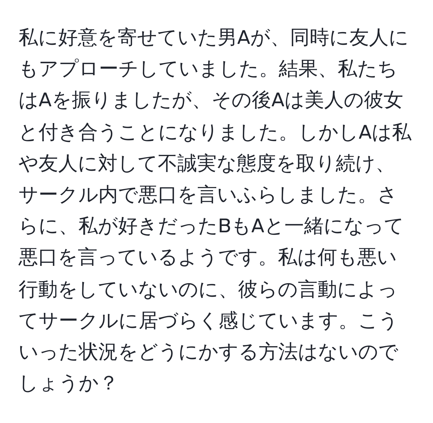 私に好意を寄せていた男Aが、同時に友人にもアプローチしていました。結果、私たちはAを振りましたが、その後Aは美人の彼女と付き合うことになりました。しかしAは私や友人に対して不誠実な態度を取り続け、サークル内で悪口を言いふらしました。さらに、私が好きだったBもAと一緒になって悪口を言っているようです。私は何も悪い行動をしていないのに、彼らの言動によってサークルに居づらく感じています。こういった状況をどうにかする方法はないのでしょうか？