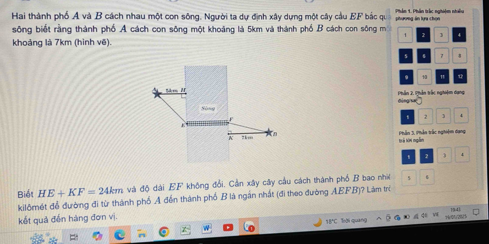 Phản 1. Phản trắc nghiệm nhiều 
Hai thành phố A và B cách nhau một con sông. Người ta dự định xây dựng một cây cầu EF bắc qu phương án lựa chọn 
sông biết rằng thành phố A cách con sông một khoảng là 5km và thành phố B cách con sông m
1 2 3 4
khoảng là 7km (hình vẽ).
5 6 7 8
9 10 11 12
5km H
Phản 2. Phần trắc nghiệm dạng 
đúng/sa 
Sòng 1 2 3 4
F
K 7km (B
Phản 3. Phần trắc nghiệm dang 
trả lời ngắn
1 2 3
Biết HE+KF=24km và độ dài EF không đổi. Cần xây cây cầu cách thành phố B bao nhiề 5 6
kilômét để đường đi từ thành phố A đến thành phố B là ngắn nhất (đi theo đường AEFB)? Làm trẻ 
kết quả đến hàng đơn vị.
18°C Trời quang VIE 19/01/2025 19:43