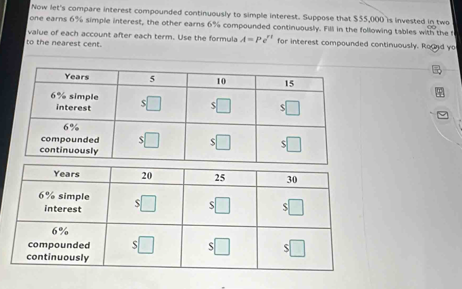 Now let's compare interest compounded continuously to simple interest. Suppose that $55,000 is invested in two
one earns 6% simple interest, the other earns 6% compounded continuously. Fill in the following tables with the f
value of each account after each term. Use the formula A=Pe^(rt) for interest compounded continuously. Round yo
to the nearest cent.