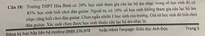 Trường THPT Hòa Bình có 20% học sinh tham gia câu lạc bộ âm nhạc, trong sổ học sinh đó có
85% học sinh biết chơi đàn guitar. Ngoài ra, có 10% số học sinh không tham gia câu lạc bộ âm 
nhạc cũng biết chơi đàn guitar. Chọn ngẫu nhiên 1 học sinh của trường. Giả sử học sinh đó biết chơi 
đàn guitar. Xác suất chọn được học sinh thuộc câu lạc bộ âm nhạc là: 
Đăng ký học hãy liên hệ Hotline 0989.376.978 hoặc inbox Fanpage: Giáo dục Anh Đức Trang 3