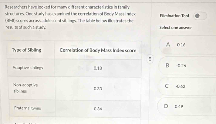 Researchers have looked for many different characteristics in family
structures. One study has examined the correlation of Body Mass Index Elimination Tool
(BMI) scores across adolescent siblings. The table below illustrates the
results of such a study. Select one answer
A 0.16
B -0.26
C -0.62
D 0.49