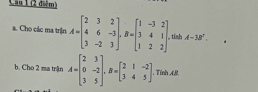 Cầu 1 (2 điểm)
a. Cho các ma trận A=beginbmatrix 2&3&2 4&6&-3 3&-2&3endbmatrix , B=beginbmatrix 1&-3&2 3&4&1 1&2&2endbmatrix. , tính A-3B^T. 
b. Cho 2 ma trận A=beginbmatrix 2&3 0&-2 3&5endbmatrix , B=beginbmatrix 2&1&-2 3&4&5endbmatrix. Tính AB.