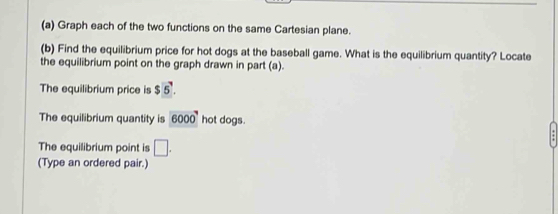 Graph each of the two functions on the same Cartesian plane. 
(b) Find the equilibrium price for hot dogs at the baseball game. What is the equilibrium quantity? Locate 
the equilibrium point on the graph drawn in part (a). 
The equilibrium price is $5. 
The equilibrium quantity is 6000 hot dogs. 
The equilibrium point is □. 
(Type an ordered pair.)